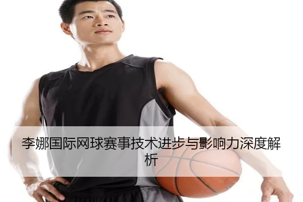 李娜国际网球赛事技术进步与影响力深度解析
